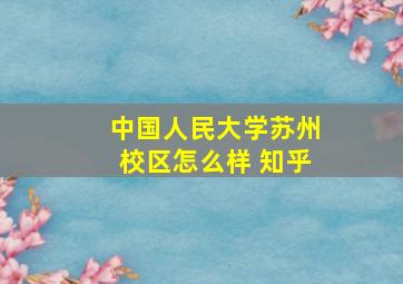 中国人民大学苏州校区怎么样 知乎